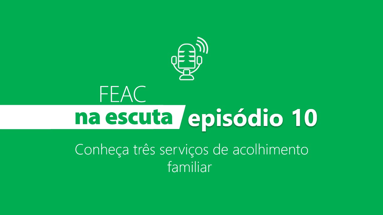 FEAC na escuta - episódio 10 - Conheça três serviços de acolhimento familiar